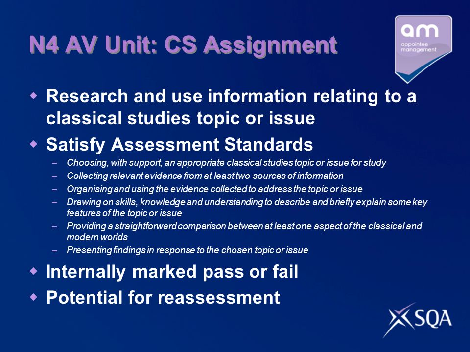N4 AV Unit: CS Assignment Research and use information relating to a classical studies topic or issue Satisfy Assessment Standards –Choosing, with support, an appropriate classical studies topic or issue for study –Collecting relevant evidence from at least two sources of information –Organising and using the evidence collected to address the topic or issue –Drawing on skills, knowledge and understanding to describe and briefly explain some key features of the topic or issue –Providing a straightforward comparison between at least one aspect of the classical and modern worlds –Presenting findings in response to the chosen topic or issue Internally marked pass or fail Potential for reassessment