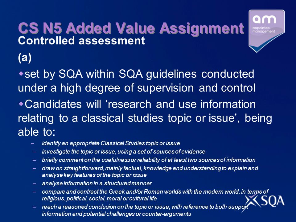 CS N5 Added Value Assignment Controlled assessment (a) set by SQA within SQA guidelines conducted under a high degree of supervision and control Candidates will research and use information relating to a classical studies topic or issue, being able to: – identify an appropriate Classical Studies topic or issue –investigate the topic or issue, using a set of sources of evidence –briefly comment on the usefulness or reliability of at least two sources of information –draw on straightforward, mainly factual, knowledge and understanding to explain and analyse key features of the topic or issue –analyse information in a structured manner –compare and contrast the Greek and/or Roman worlds with the modern world, in terms of religious, political, social, moral or cultural life –reach a reasoned conclusion on the topic or issue, with reference to both support information and potential challenges or counter-arguments