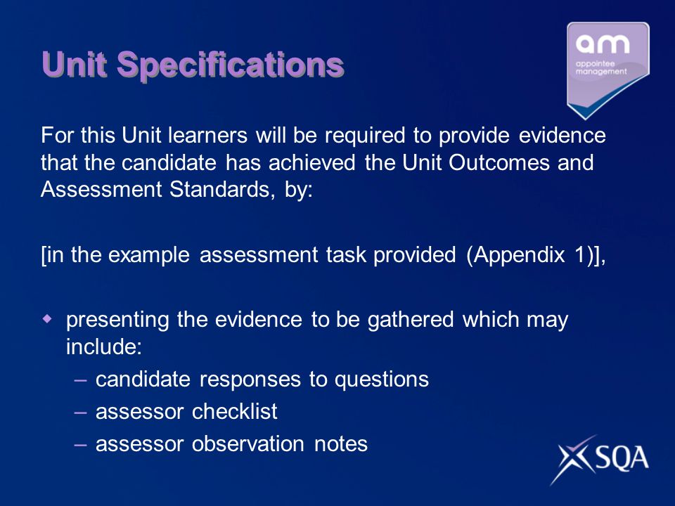 Unit Specifications For this Unit learners will be required to provide evidence that the candidate has achieved the Unit Outcomes and Assessment Standards, by: [in the example assessment task provided (Appendix 1)], presenting the evidence to be gathered which may include: –candidate responses to questions –assessor checklist –assessor observation notes