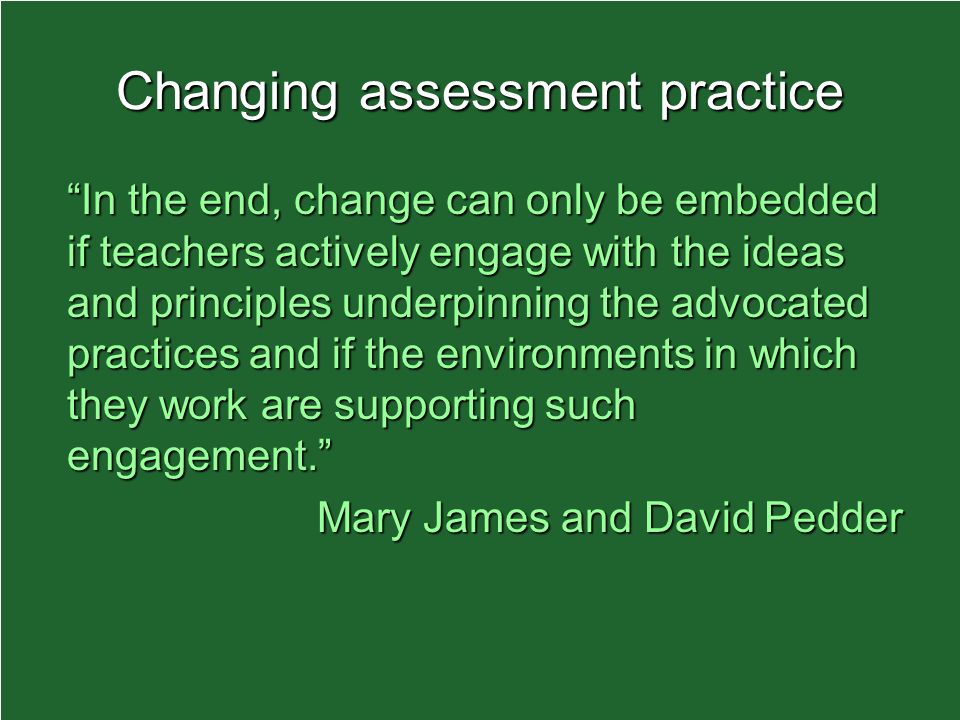 Changing assessment practice In the end, change can only be embedded if teachers actively engage with the ideas and principles underpinning the advocated practices and if the environments in which they work are supporting such engagement.