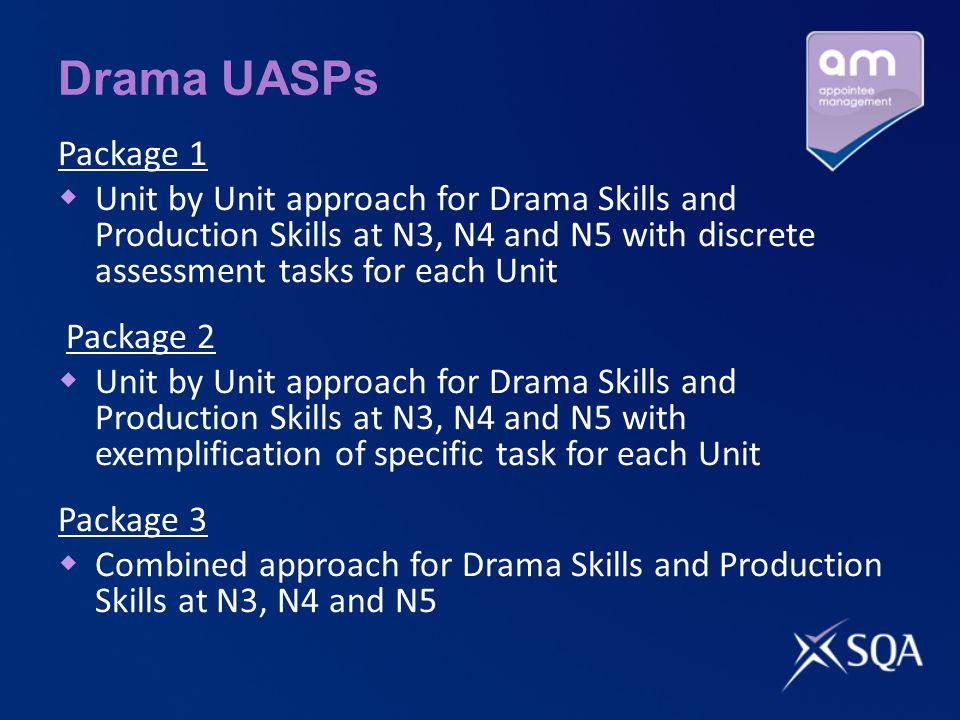 Drama UASPs Package 1 Unit by Unit approach for Drama Skills and Production Skills at N3, N4 and N5 with discrete assessment tasks for each Unit Package 2 Unit by Unit approach for Drama Skills and Production Skills at N3, N4 and N5 with exemplification of specific task for each Unit Package 3 Combined approach for Drama Skills and Production Skills at N3, N4 and N5