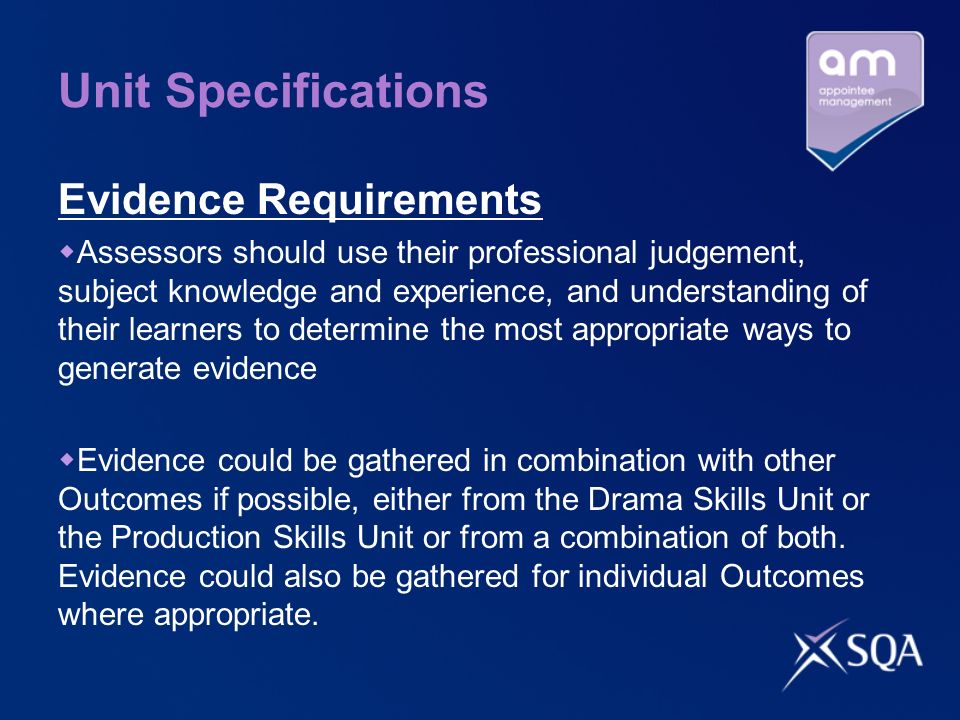 Unit Specifications Evidence Requirements Assessors should use their professional judgement, subject knowledge and experience, and understanding of their learners to determine the most appropriate ways to generate evidence Evidence could be gathered in combination with other Outcomes if possible, either from the Drama Skills Unit or the Production Skills Unit or from a combination of both.