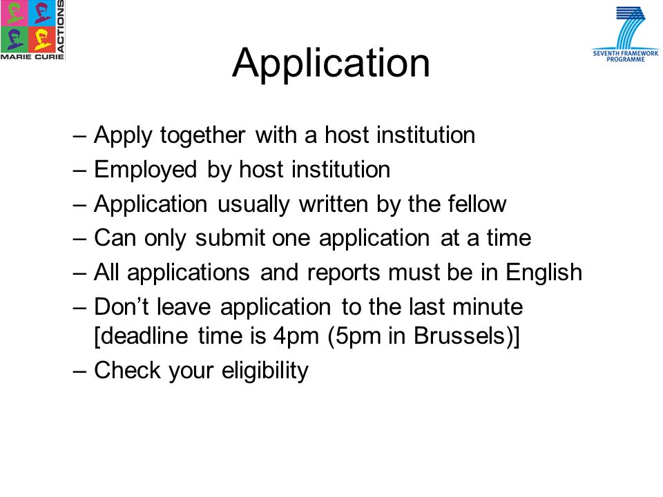 Application –Apply together with a host institution –Employed by host institution –Application usually written by the fellow –Can only submit one application at a time –All applications and reports must be in English –Dont leave application to the last minute [deadline time is 4pm (5pm in Brussels)] –Check your eligibility