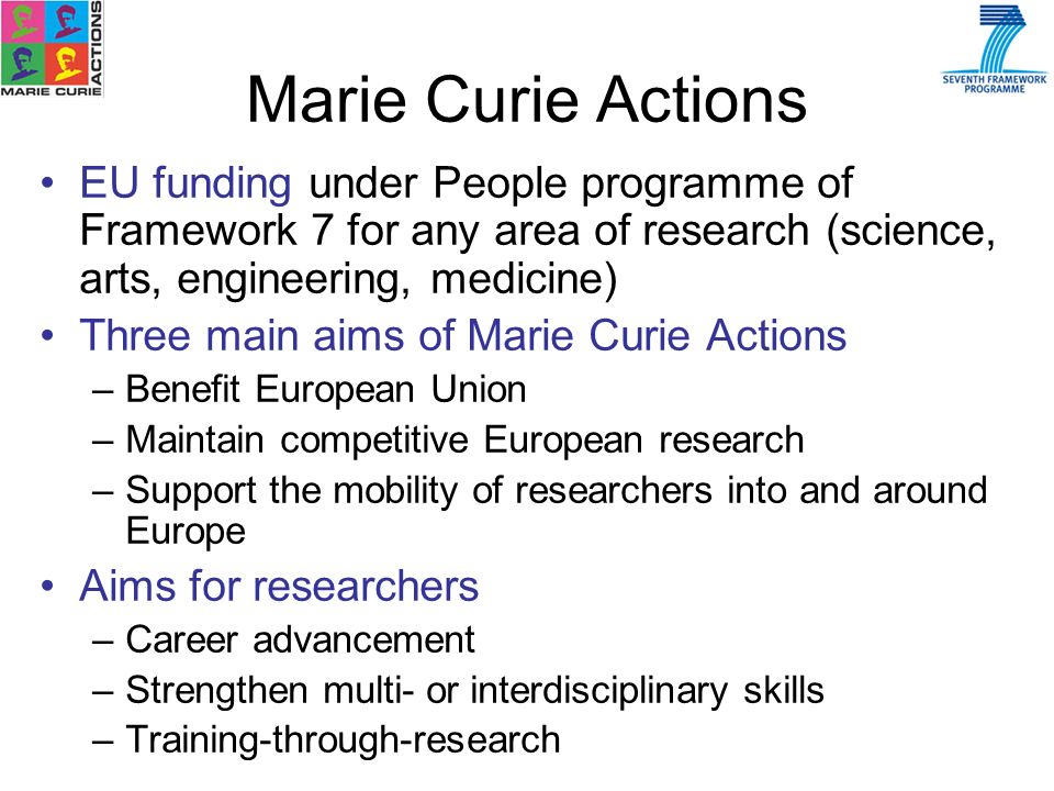 EU funding under People programme of Framework 7 for any area of research (science, arts, engineering, medicine) Three main aims of Marie Curie Actions –Benefit European Union –Maintain competitive European research –Support the mobility of researchers into and around Europe Aims for researchers –Career advancement –Strengthen multi- or interdisciplinary skills –Training-through-research Marie Curie Actions