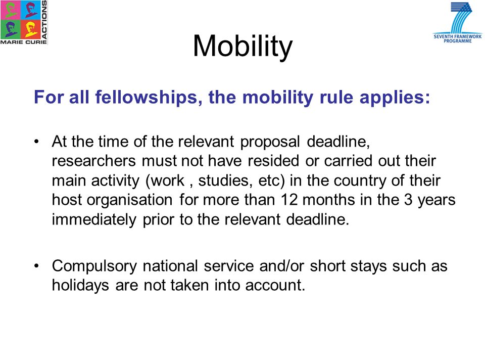 Mobility For all fellowships, the mobility rule applies: At the time of the relevant proposal deadline, researchers must not have resided or carried out their main activity (work, studies, etc) in the country of their host organisation for more than 12 months in the 3 years immediately prior to the relevant deadline.