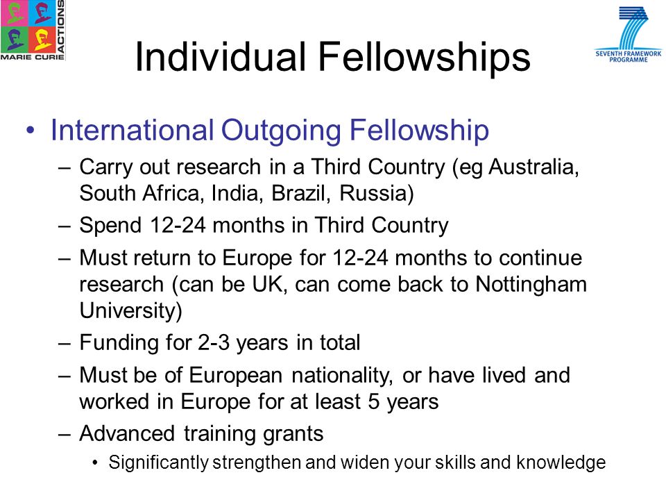 Individual Fellowships International Outgoing Fellowship –Carry out research in a Third Country (eg Australia, South Africa, India, Brazil, Russia) –Spend months in Third Country –Must return to Europe for months to continue research (can be UK, can come back to Nottingham University) –Funding for 2-3 years in total –Must be of European nationality, or have lived and worked in Europe for at least 5 years –Advanced training grants Significantly strengthen and widen your skills and knowledge