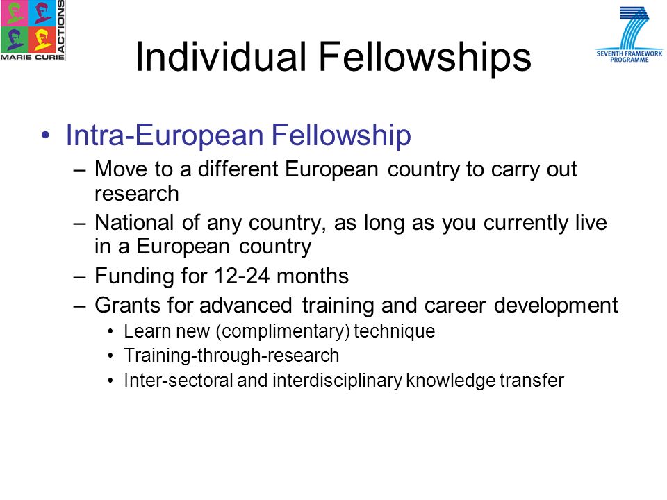 Intra-European Fellowship –Move to a different European country to carry out research –National of any country, as long as you currently live in a European country –Funding for months –Grants for advanced training and career development Learn new (complimentary) technique Training-through-research Inter-sectoral and interdisciplinary knowledge transfer Individual Fellowships