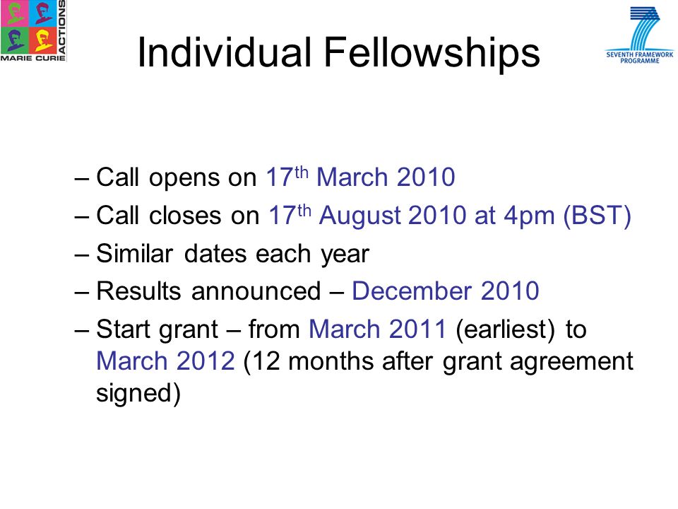 –Call opens on 17 th March 2010 –Call closes on 17 th August 2010 at 4pm (BST) –Similar dates each year –Results announced – December 2010 –Start grant – from March 2011 (earliest) to March 2012 (12 months after grant agreement signed) Individual Fellowships