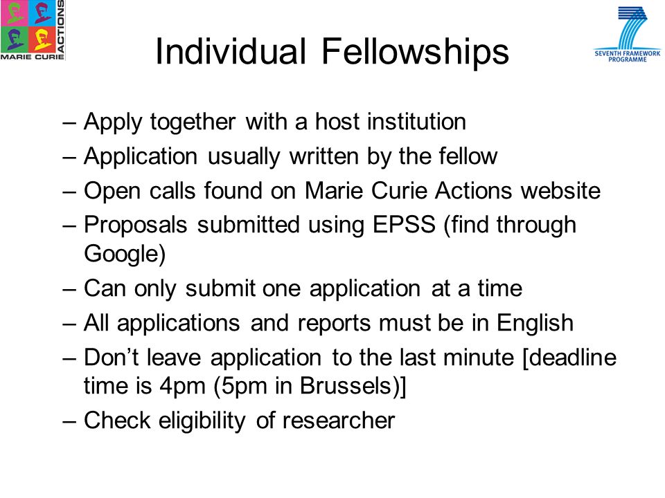 –Apply together with a host institution –Application usually written by the fellow –Open calls found on Marie Curie Actions website –Proposals submitted using EPSS (find through Google) –Can only submit one application at a time –All applications and reports must be in English –Dont leave application to the last minute [deadline time is 4pm (5pm in Brussels)] –Check eligibility of researcher Individual Fellowships