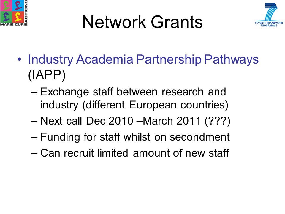 Industry Academia Partnership Pathways (IAPP) –Exchange staff between research and industry (different European countries) –Next call Dec 2010 –March 2011 ( ) –Funding for staff whilst on secondment –Can recruit limited amount of new staff Network Grants