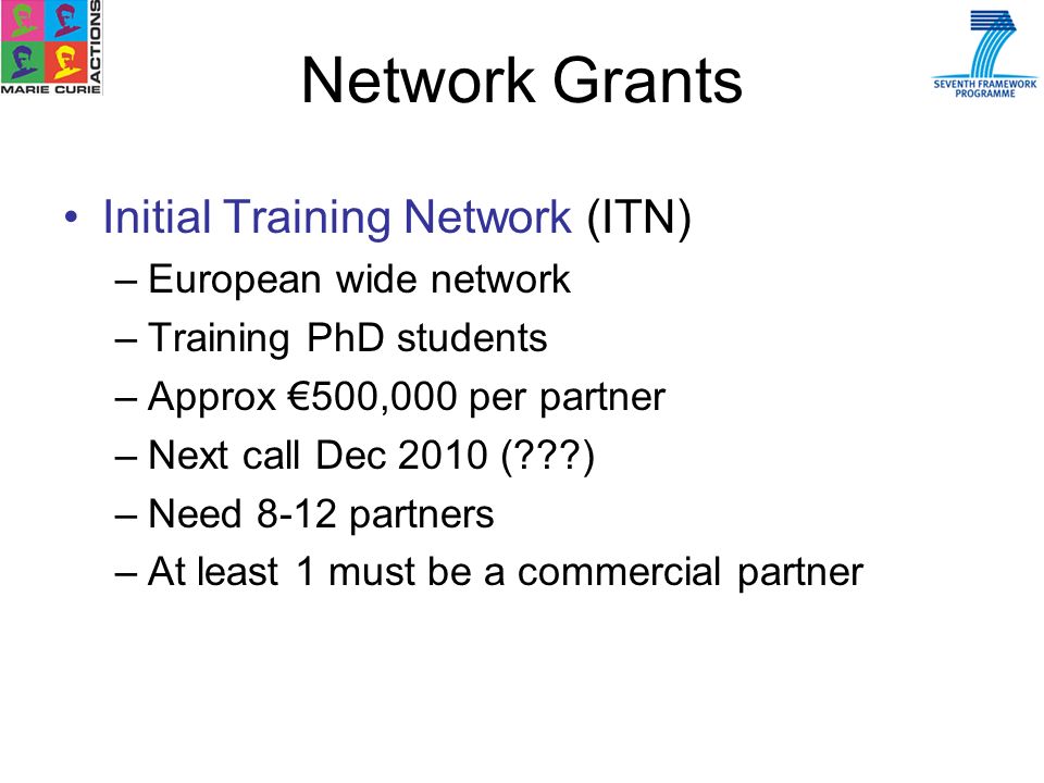 Initial Training Network (ITN) –European wide network –Training PhD students –Approx 500,000 per partner –Next call Dec 2010 ( ) –Need 8-12 partners –At least 1 must be a commercial partner Network Grants