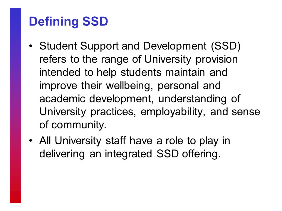 Defining SSD Student Support and Development (SSD) refers to the range of University provision intended to help students maintain and improve their wellbeing, personal and academic development, understanding of University practices, employability, and sense of community.