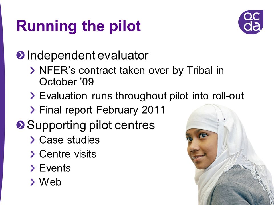 Running the pilot Independent evaluator NFERs contract taken over by Tribal in October 09 Evaluation runs throughout pilot into roll-out Final report February 2011 Supporting pilot centres Case studies Centre visits Events Web