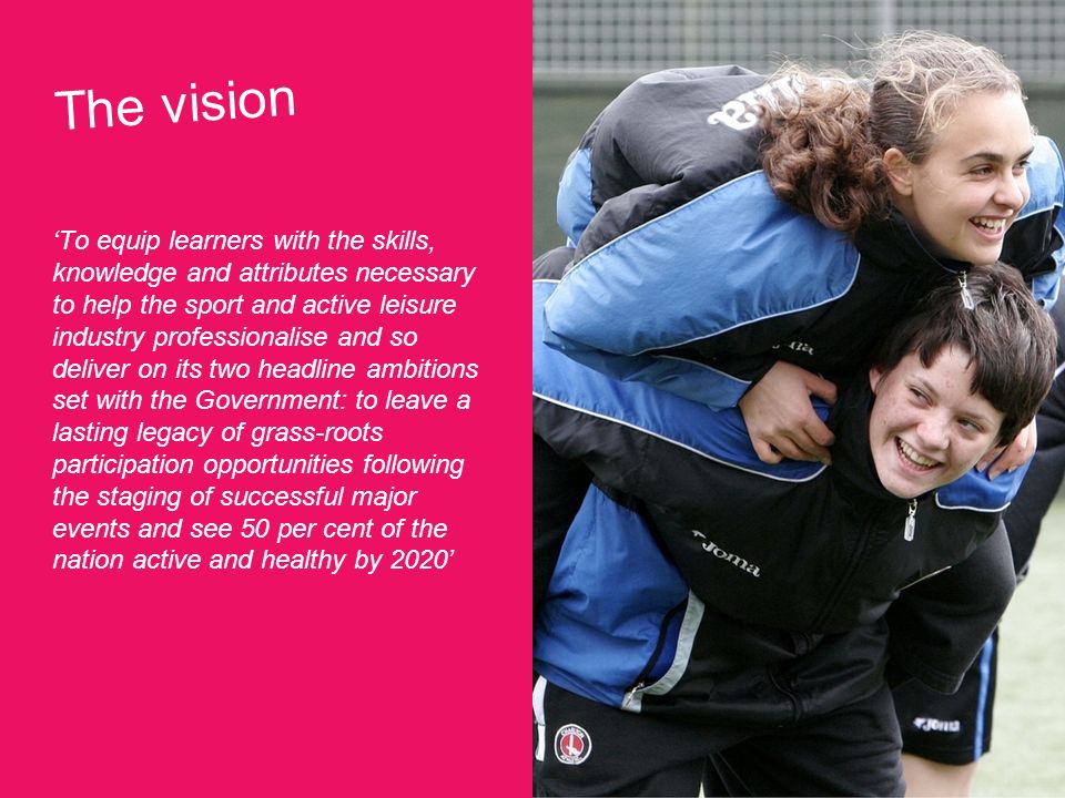 The vision To equip learners with the skills, knowledge and attributes necessary to help the sport and active leisure industry professionalise and so deliver on its two headline ambitions set with the Government: to leave a lasting legacy of grass-roots participation opportunities following the staging of successful major events and see 50 per cent of the nation active and healthy by 2020