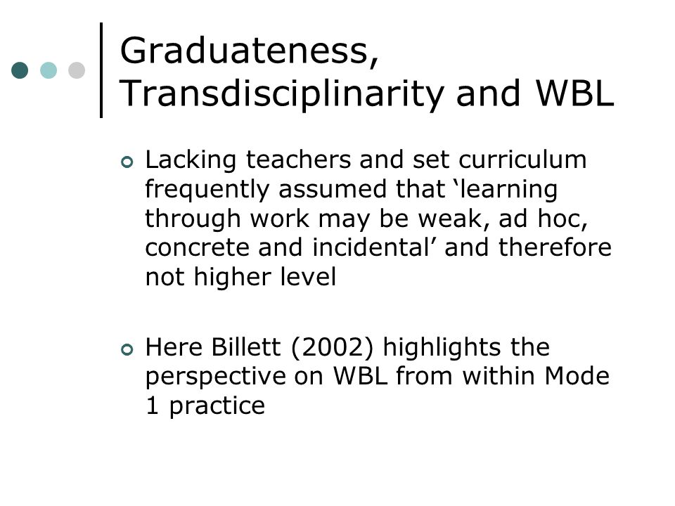 Graduateness, Transdisciplinarity and WBL Lacking teachers and set curriculum frequently assumed that learning through work may be weak, ad hoc, concrete and incidental and therefore not higher level Here Billett (2002) highlights the perspective on WBL from within Mode 1 practice
