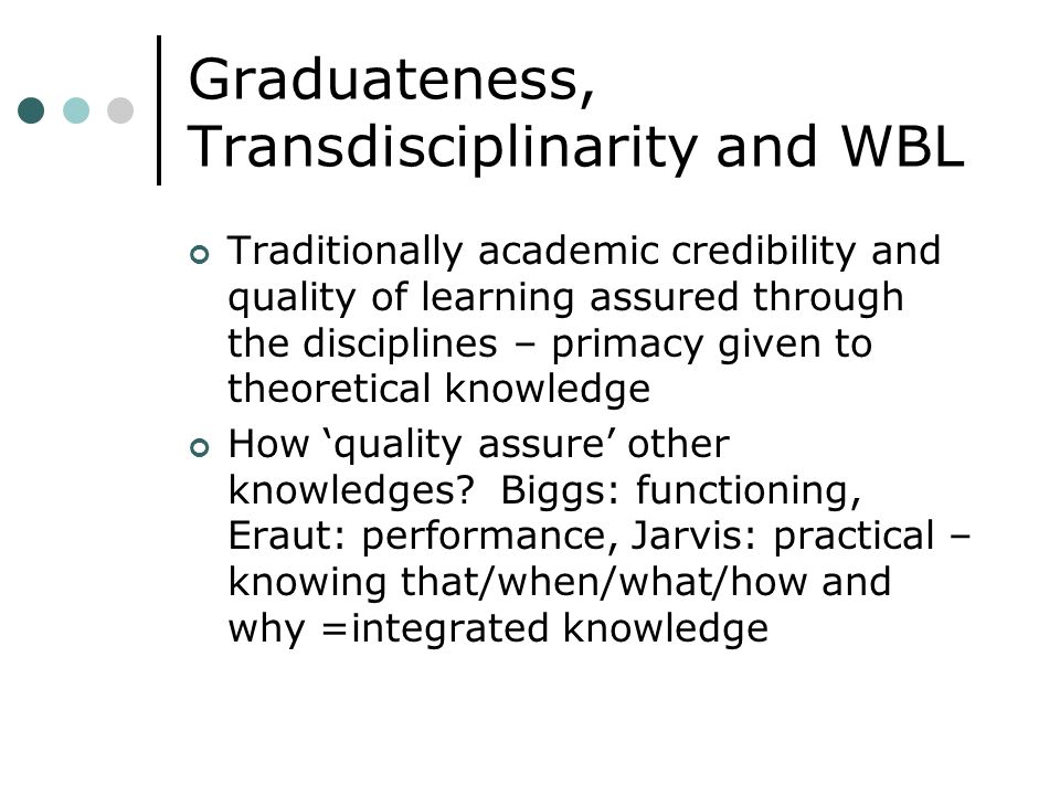 Graduateness, Transdisciplinarity and WBL Traditionally academic credibility and quality of learning assured through the disciplines – primacy given to theoretical knowledge How quality assure other knowledges.
