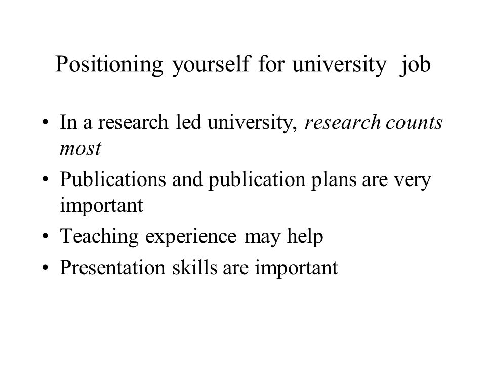 Positioning yourself for university job In a research led university, research counts most Publications and publication plans are very important Teaching experience may help Presentation skills are important