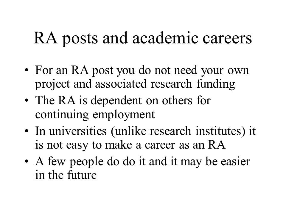 RA posts and academic careers For an RA post you do not need your own project and associated research funding The RA is dependent on others for continuing employment In universities (unlike research institutes) it is not easy to make a career as an RA A few people do do it and it may be easier in the future