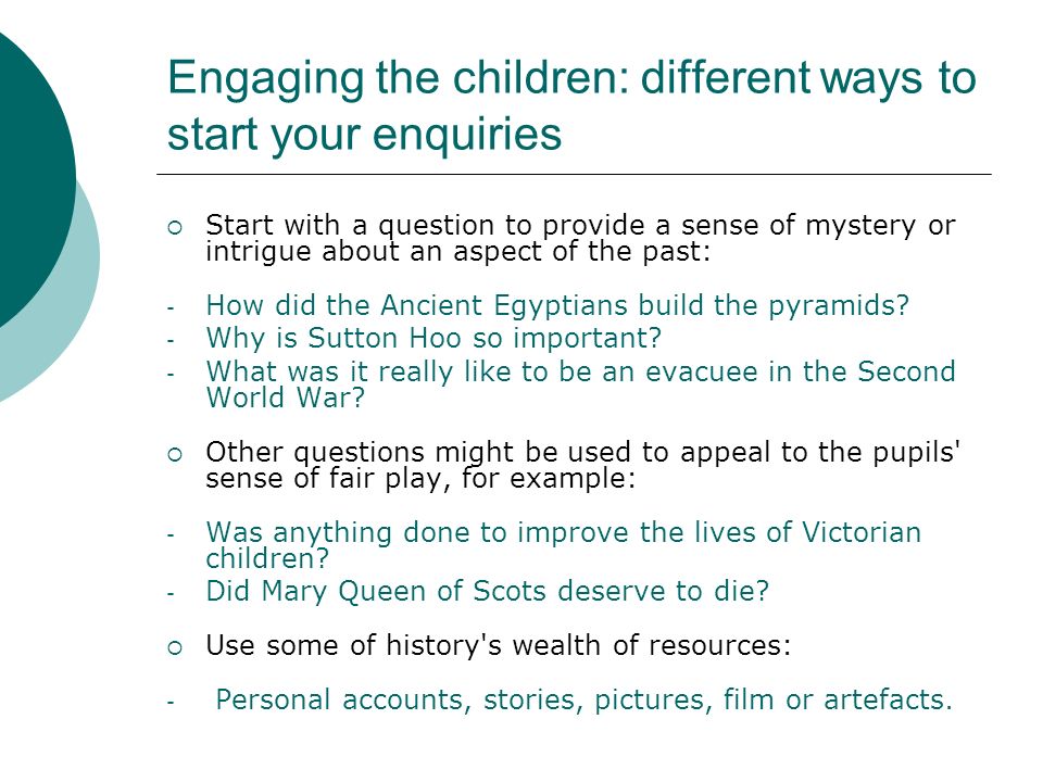 Engaging the children: different ways to start your enquiries Start with a question to provide a sense of mystery or intrigue about an aspect of the past: - How did the Ancient Egyptians build the pyramids.