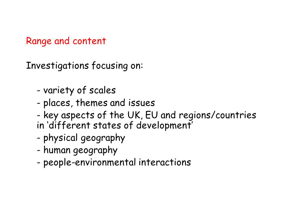 Range and content Investigations focusing on: - variety of scales - places, themes and issues - key aspects of the UK, EU and regions/countries in different states of development - physical geography - human geography - people-environmental interactions