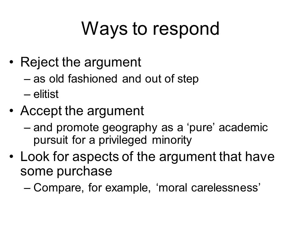 Ways to respond Reject the argument –as old fashioned and out of step –elitist Accept the argument –and promote geography as a pure academic pursuit for a privileged minority Look for aspects of the argument that have some purchase –Compare, for example, moral carelessness