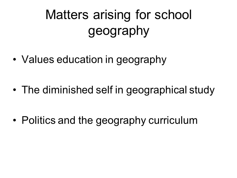 Matters arising for school geography Values education in geography The diminished self in geographical study Politics and the geography curriculum