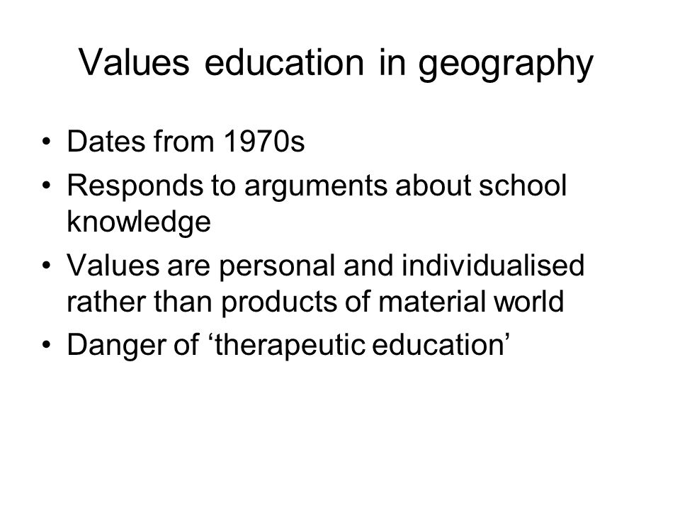 Values education in geography Dates from 1970s Responds to arguments about school knowledge Values are personal and individualised rather than products of material world Danger of therapeutic education