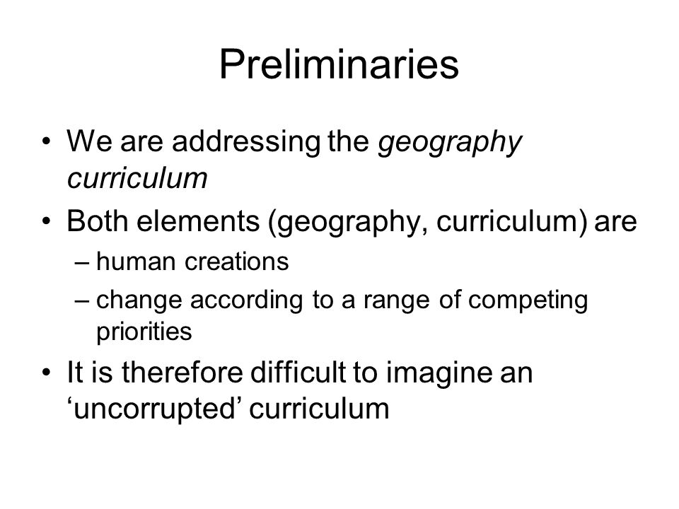 Preliminaries We are addressing the geography curriculum Both elements (geography, curriculum) are –human creations –change according to a range of competing priorities It is therefore difficult to imagine an uncorrupted curriculum