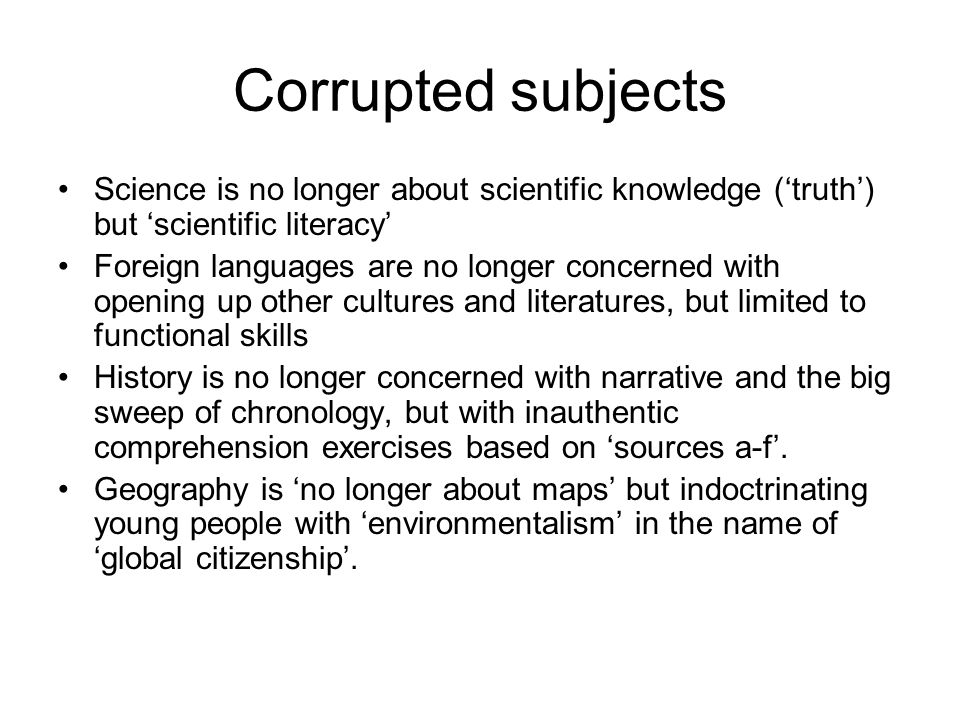 Corrupted subjects Science is no longer about scientific knowledge (truth) but scientific literacy Foreign languages are no longer concerned with opening up other cultures and literatures, but limited to functional skills History is no longer concerned with narrative and the big sweep of chronology, but with inauthentic comprehension exercises based on sources a-f.