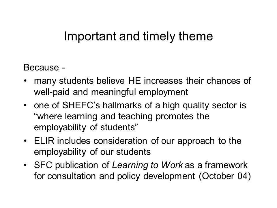 Important and timely theme Because - many students believe HE increases their chances of well-paid and meaningful employment one of SHEFCs hallmarks of a high quality sector is where learning and teaching promotes the employability of students ELIR includes consideration of our approach to the employability of our students SFC publication of Learning to Work as a framework for consultation and policy development (October 04)