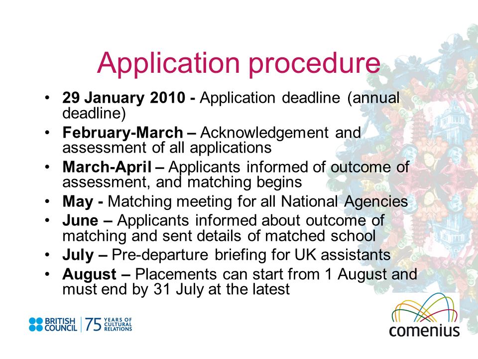 Application procedure 29 January Application deadline (annual deadline) February-March – Acknowledgement and assessment of all applications March-April – Applicants informed of outcome of assessment, and matching begins May - Matching meeting for all National Agencies June – Applicants informed about outcome of matching and sent details of matched school July – Pre-departure briefing for UK assistants August – Placements can start from 1 August and must end by 31 July at the latest