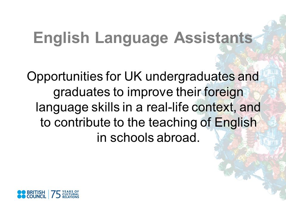 English Language Assistants Opportunities for UK undergraduates and graduates to improve their foreign language skills in a real-life context, and to contribute to the teaching of English in schools abroad.