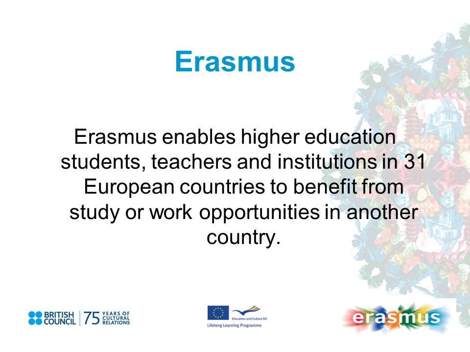 Erasmus Erasmus enables higher education students, teachers and institutions in 31 European countries to benefit from study or work opportunities in another country.