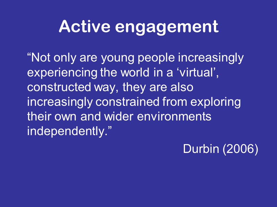 Active engagement Not only are young people increasingly experiencing the world in a virtual, constructed way, they are also increasingly constrained from exploring their own and wider environments independently.