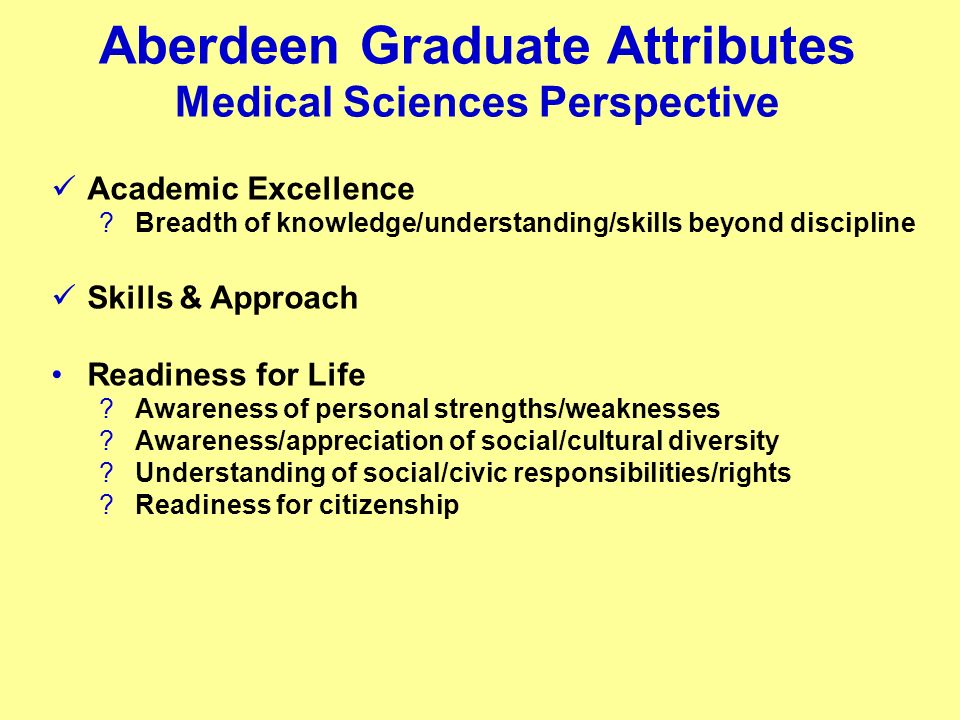 Aberdeen Graduate Attributes Medical Sciences Perspective Academic Excellence Breadth of knowledge/understanding/skills beyond discipline Skills & Approach Readiness for Life Awareness of personal strengths/weaknesses Awareness/appreciation of social/cultural diversity Understanding of social/civic responsibilities/rights Readiness for citizenship