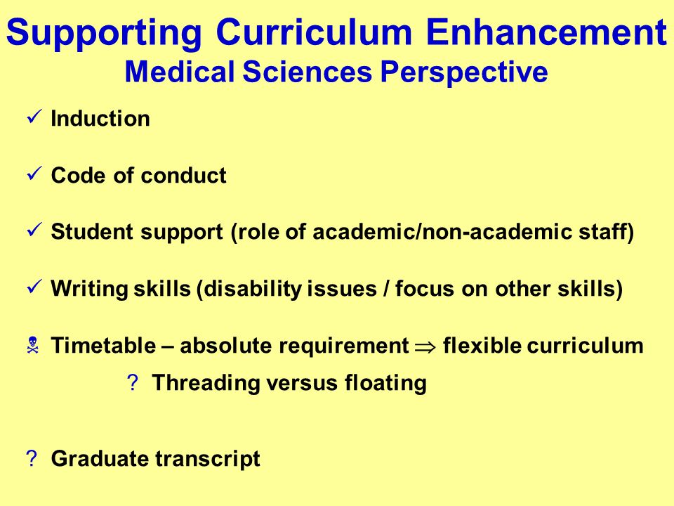Supporting Curriculum Enhancement Medical Sciences Perspective Induction Code of conduct Student support (role of academic/non-academic staff) Writing skills (disability issues / focus on other skills) Timetable – absolute requirement flexible curriculum Threading versus floating Graduate transcript