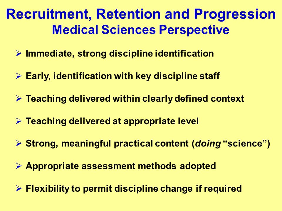 Recruitment, Retention and Progression Medical Sciences Perspective Immediate, strong discipline identification Early, identification with key discipline staff Teaching delivered within clearly defined context Teaching delivered at appropriate level Strong, meaningful practical content (doing science) Appropriate assessment methods adopted Flexibility to permit discipline change if required