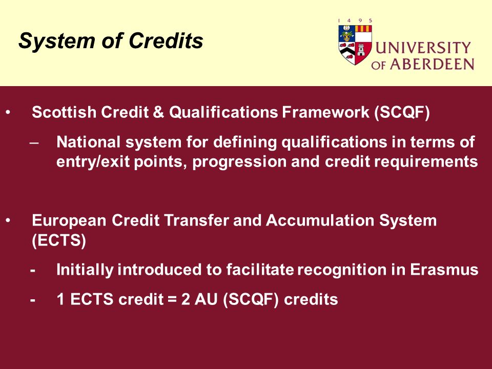 System of Credits Scottish Credit & Qualifications Framework (SCQF) –National system for defining qualifications in terms of entry/exit points, progression and credit requirements European Credit Transfer and Accumulation System (ECTS) -Initially introduced to facilitate recognition in Erasmus -1 ECTS credit = 2 AU (SCQF) credits