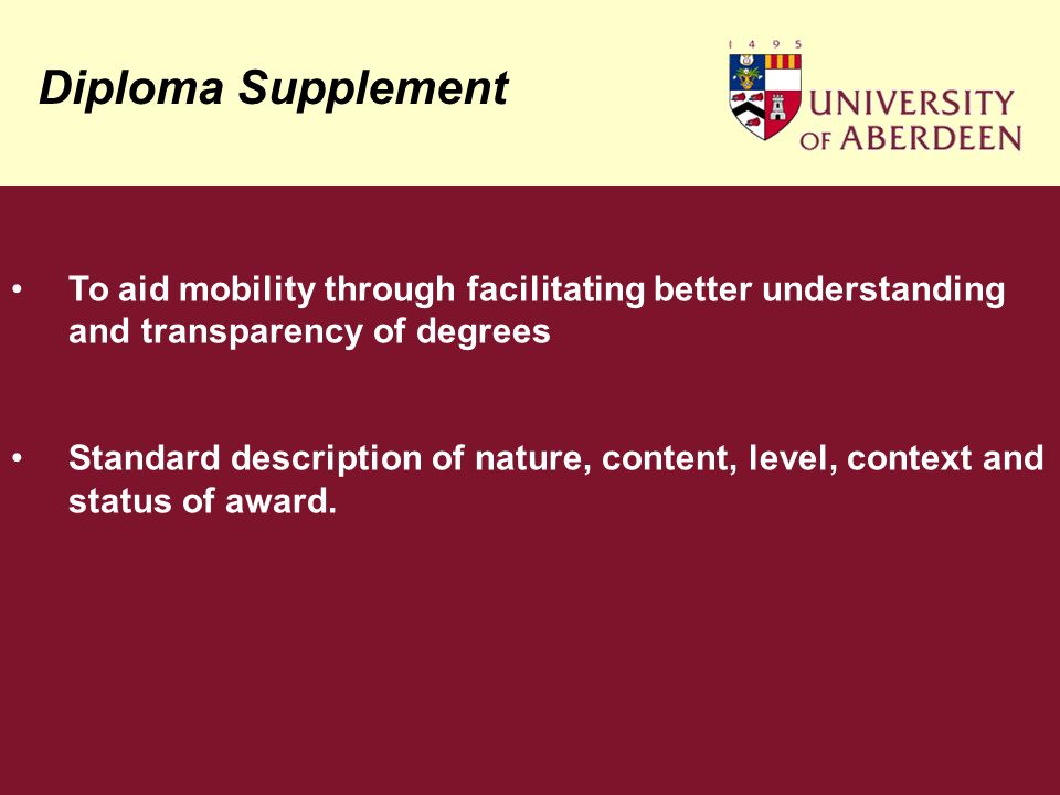 Diploma Supplement To aid mobility through facilitating better understanding and transparency of degrees Standard description of nature, content, level, context and status of award.