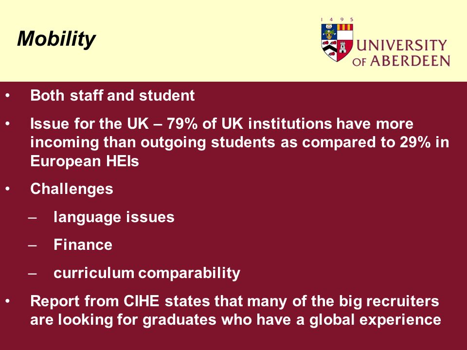 Mobility Both staff and student Issue for the UK – 79% of UK institutions have more incoming than outgoing students as compared to 29% in European HEIs Challenges –language issues –Finance –curriculum comparability Report from CIHE states that many of the big recruiters are looking for graduates who have a global experience