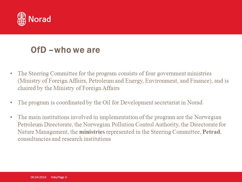 Side/Page The Steering Committee for the program consists of four government ministries (Ministry of Foreign Affairs, Petroleum and Energy, Environment, and Finance), and is chaired by the Ministry of Foreign Affairs The program is coordinated by the Oil for Development secretariat in Norad The main institutions involved in implementation of the program are the Norwegian Petroleum Directorate, the Norwegian Pollution Control Authority, the Directorate for Nature Management, the ministries represented in the Steering Committee, Petrad, consultancies and research institutions OfD –who we are