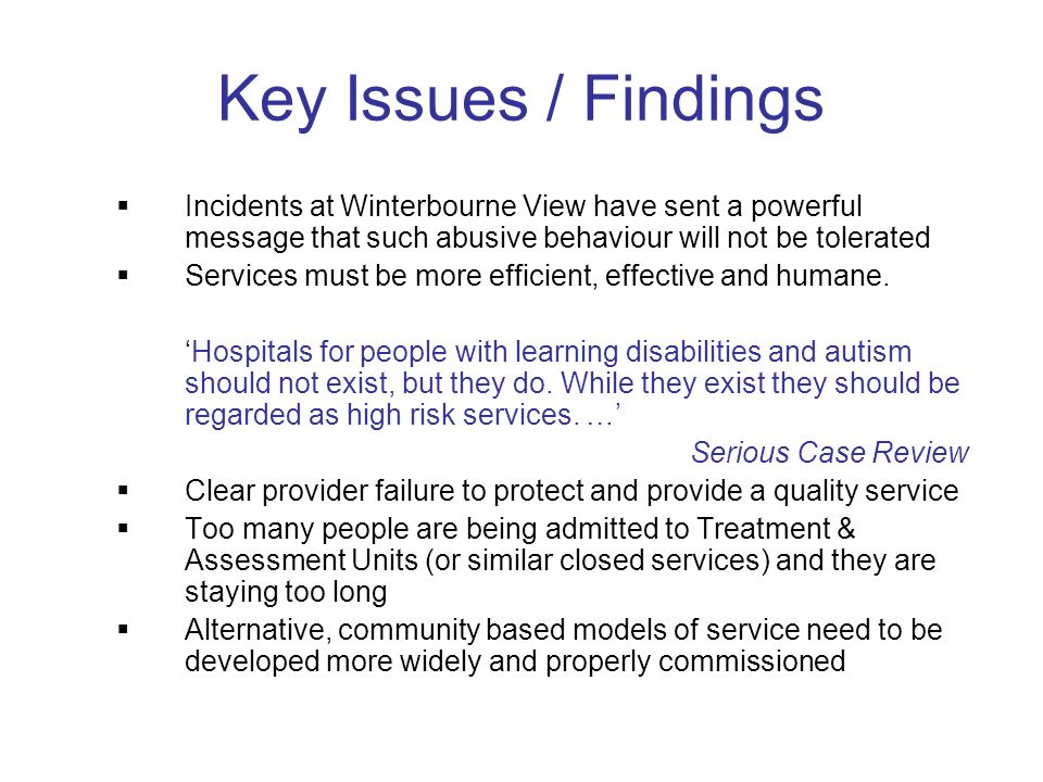 Key Issues / Findings Incidents at Winterbourne View have sent a powerful message that such abusive behaviour will not be tolerated Services must be more efficient, effective and humane.