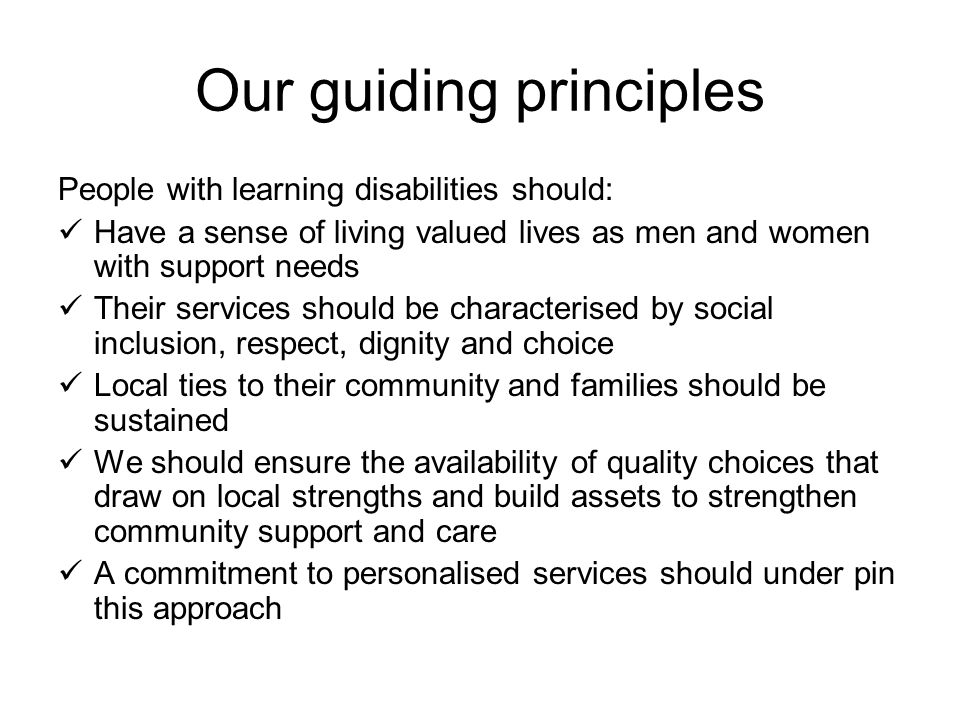 Our guiding principles People with learning disabilities should: Have a sense of living valued lives as men and women with support needs Their services should be characterised by social inclusion, respect, dignity and choice Local ties to their community and families should be sustained We should ensure the availability of quality choices that draw on local strengths and build assets to strengthen community support and care A commitment to personalised services should under pin this approach