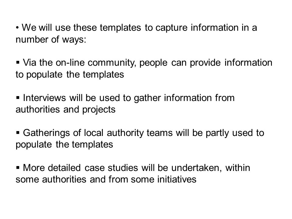 We will use these templates to capture information in a number of ways: Via the on-line community, people can provide information to populate the templates Interviews will be used to gather information from authorities and projects Gatherings of local authority teams will be partly used to populate the templates More detailed case studies will be undertaken, within some authorities and from some initiatives