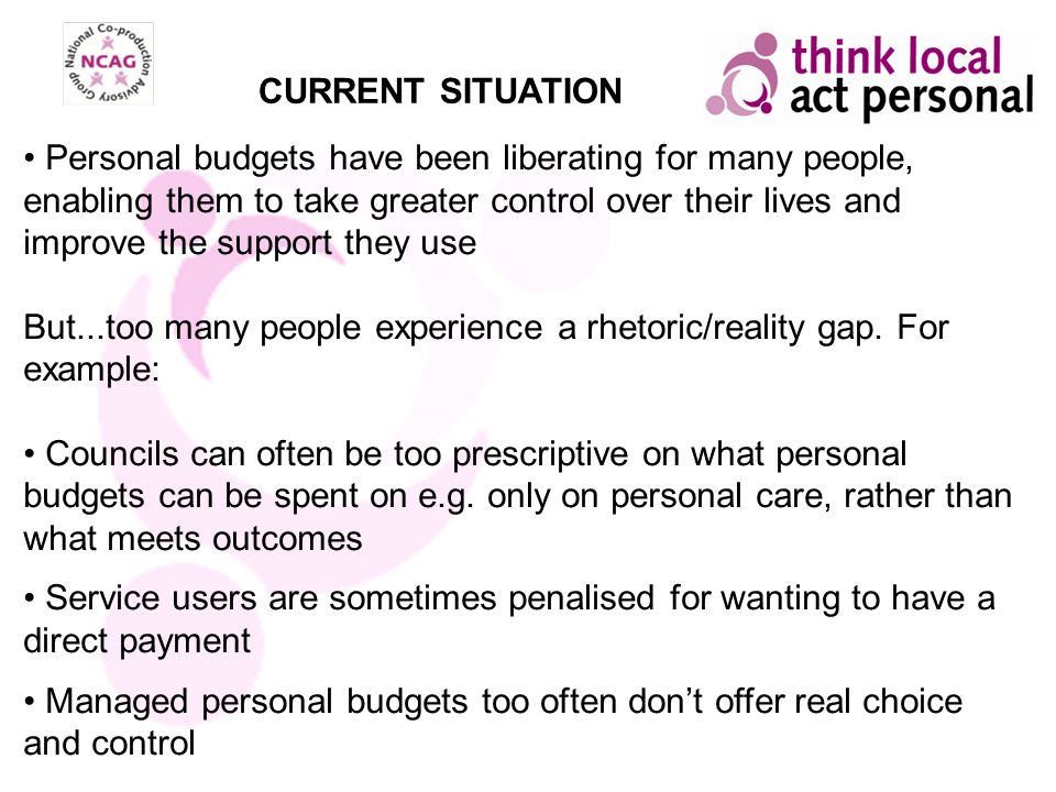 CURRENT SITUATION Personal budgets have been liberating for many people, enabling them to take greater control over their lives and improve the support they use But...too many people experience a rhetoric/reality gap.