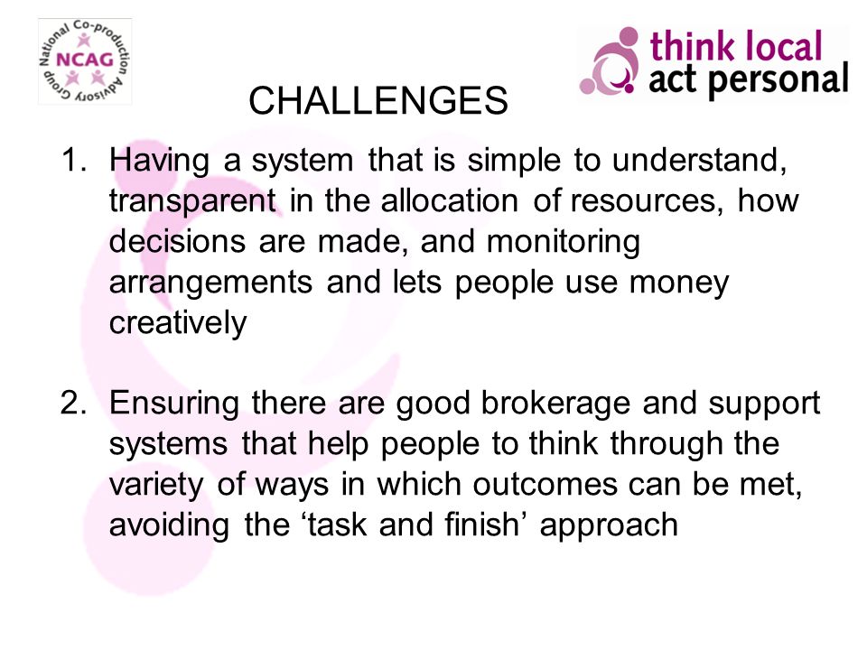 1.Having a system that is simple to understand, transparent in the allocation of resources, how decisions are made, and monitoring arrangements and lets people use money creatively 2.Ensuring there are good brokerage and support systems that help people to think through the variety of ways in which outcomes can be met, avoiding the task and finish approach CHALLENGES