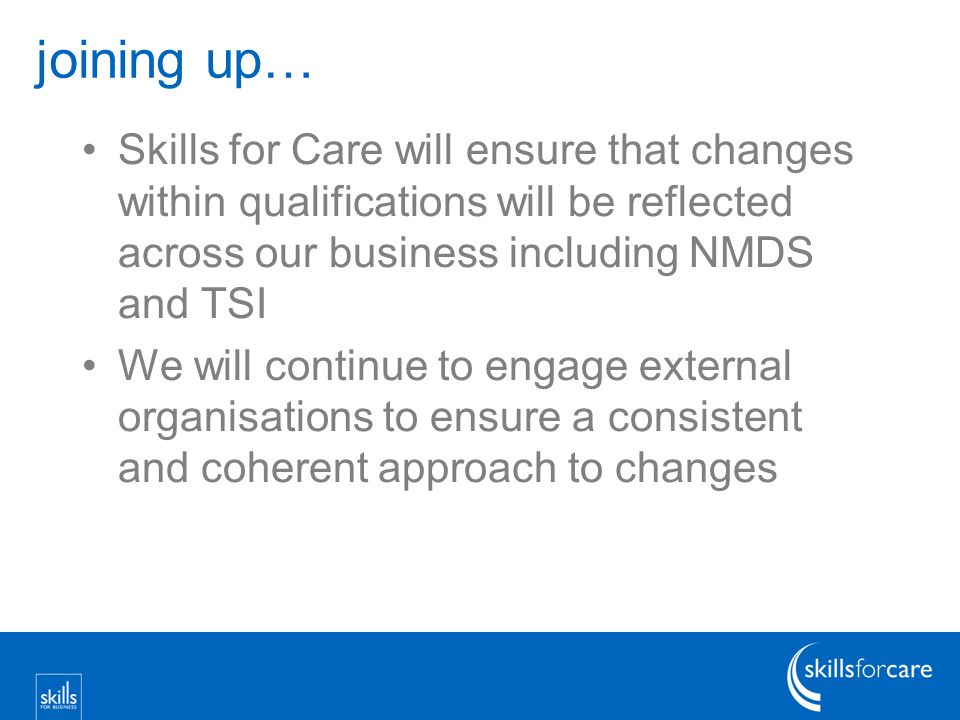 joining up… Skills for Care will ensure that changes within qualifications will be reflected across our business including NMDS and TSI We will continue to engage external organisations to ensure a consistent and coherent approach to changes