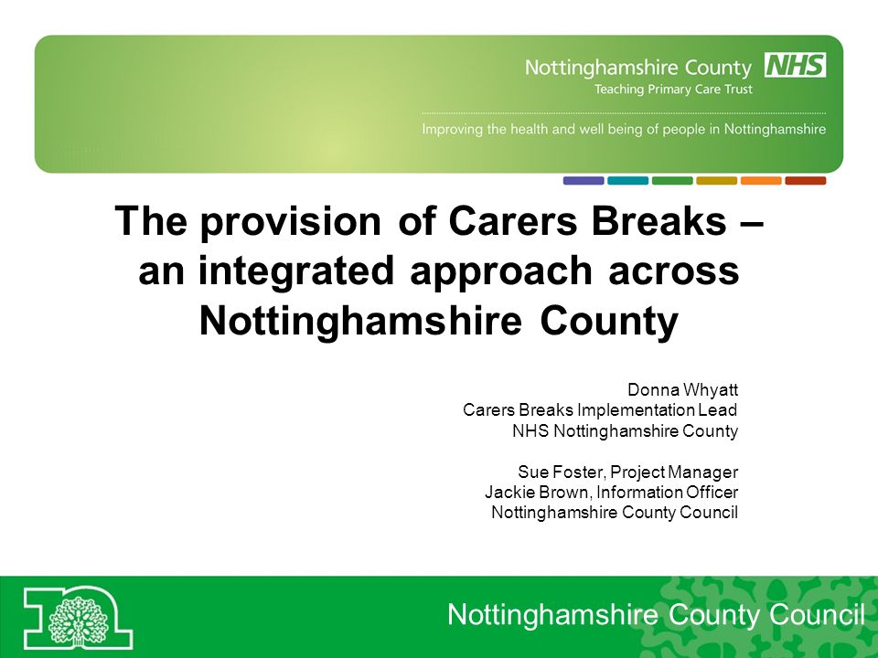 The provision of Carers Breaks – an integrated approach across Nottinghamshire County Donna Whyatt Carers Breaks Implementation Lead NHS Nottinghamshire County Sue Foster, Project Manager Jackie Brown, Information Officer Nottinghamshire County Council