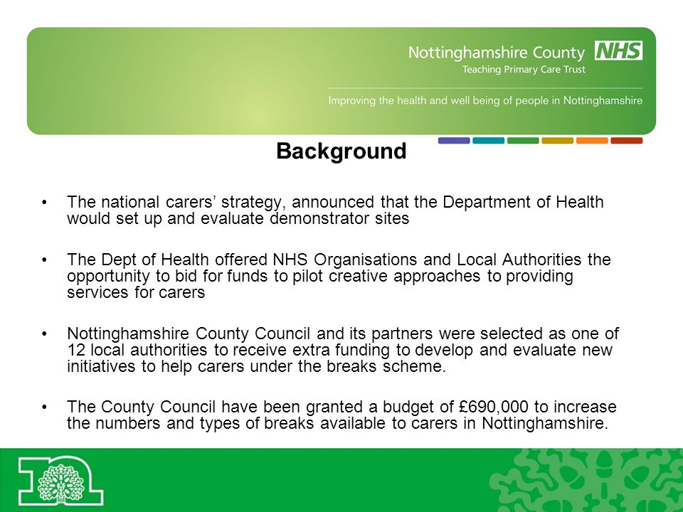 Background The national carers strategy, announced that the Department of Health would set up and evaluate demonstrator sites The Dept of Health offered NHS Organisations and Local Authorities the opportunity to bid for funds to pilot creative approaches to providing services for carers Nottinghamshire County Council and its partners were selected as one of 12 local authorities to receive extra funding to develop and evaluate new initiatives to help carers under the breaks scheme.