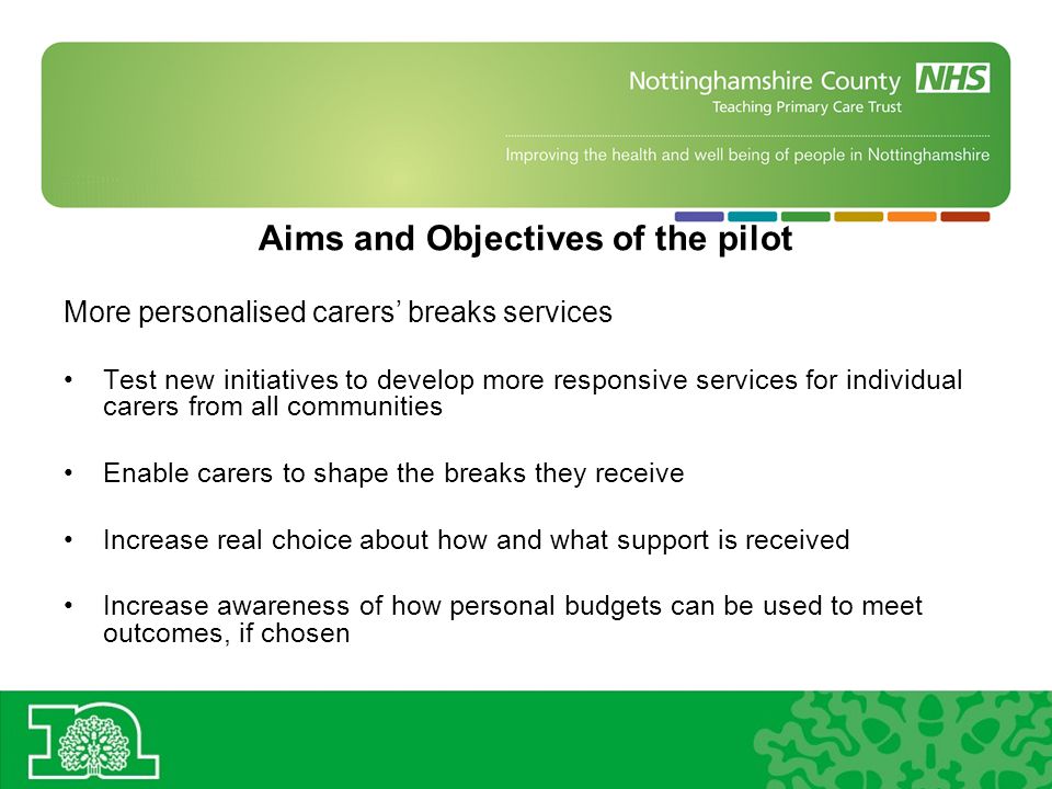 Aims and Objectives of the pilot More personalised carers breaks services Test new initiatives to develop more responsive services for individual carers from all communities Enable carers to shape the breaks they receive Increase real choice about how and what support is received Increase awareness of how personal budgets can be used to meet outcomes, if chosen